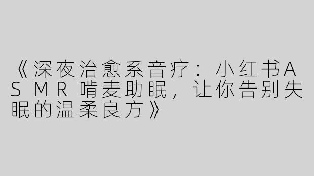 《深夜治愈系音疗：小红书ASMR啃麦助眠，让你告别失眠的温柔良方》