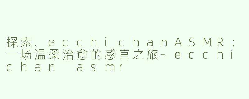 探索.ecchichanASMR：一场温柔治愈的感官之旅-ecchichan asmr