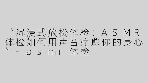 “沉浸式放松体验：ASMR体检如何用声音疗愈你的身心”-asmr体检