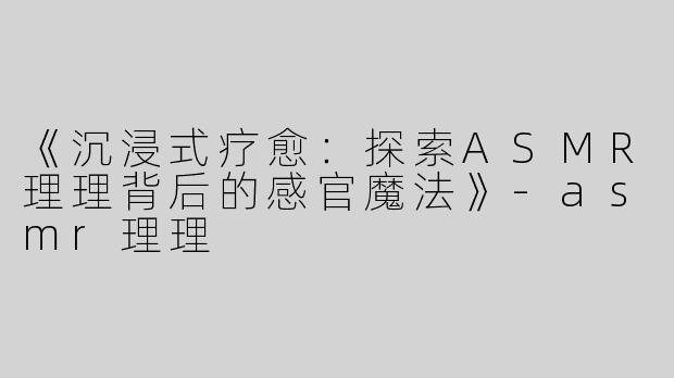 《沉浸式疗愈：探索ASMR理理背后的感官魔法》-asmr理理
