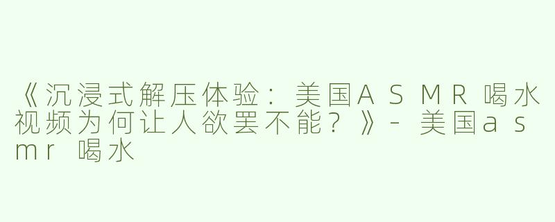 《沉浸式解压体验：美国ASMR喝水视频为何让人欲罢不能？》-美国asmr喝水