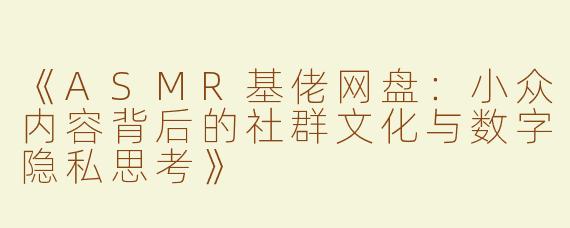 《ASMR基佬网盘：小众内容背后的社群文化与数字隐私思考》