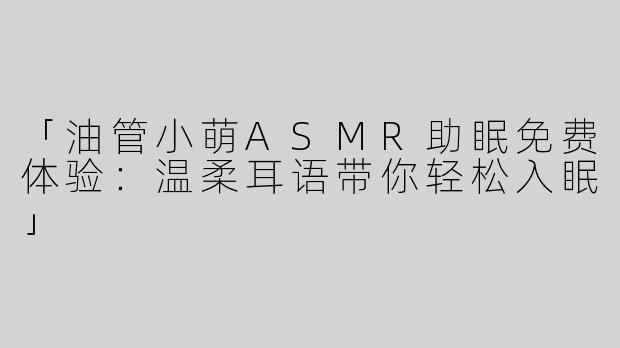 「油管小萌ASMR助眠免费体验：温柔耳语带你轻松入眠」