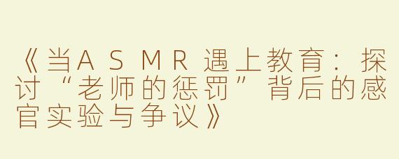 《当ASMR遇上教育：探讨“老师的惩罚”背后的感官实验与争议》