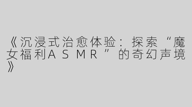 《沉浸式治愈体验：探索“魔女福利ASMR”的奇幻声境》