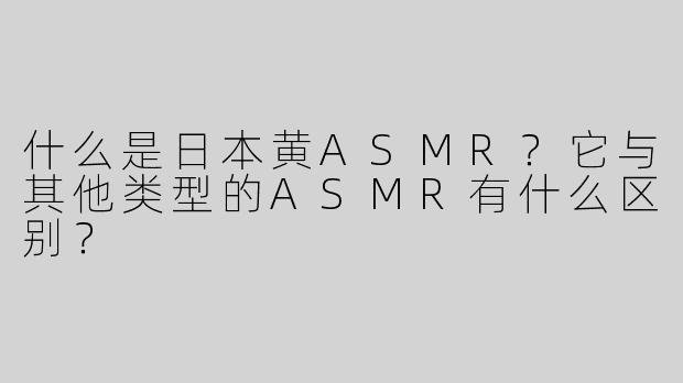 什么是日本黄ASMR？它与其他类型的ASMR有什么区别？