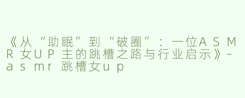 《从“助眠”到“破圈”：一位ASMR女UP主的跳槽之路与行业启示》-asmr跳槽女up