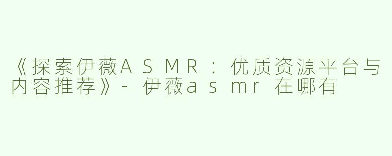 《探索伊薇ASMR：优质资源平台与内容推荐》-伊薇asmr在哪有