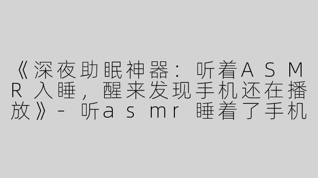 《深夜助眠神器：听着ASMR入睡，醒来发现手机还在播放》-听asmr睡着了手机