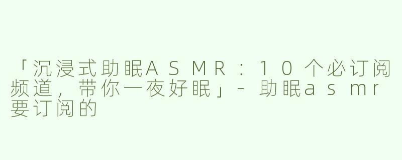 「沉浸式助眠ASMR：10个必订阅频道，带你一夜好眠」-助眠asmr要订阅的