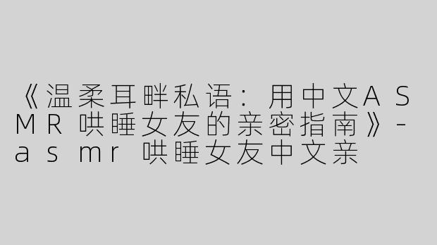 《温柔耳畔私语：用中文ASMR哄睡女友的亲密指南》-asmr哄睡女友中文亲