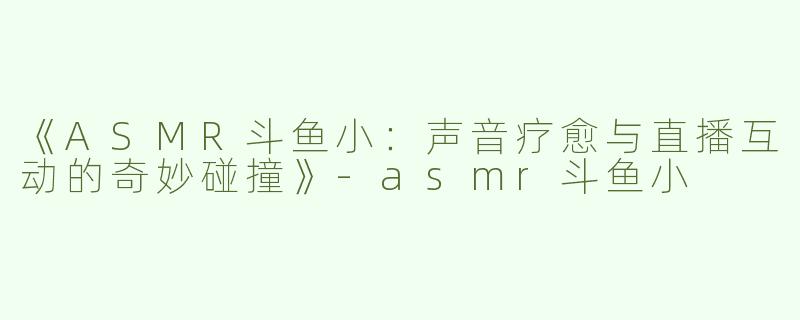 《ASMR斗鱼小：声音疗愈与直播互动的奇妙碰撞》-asmr斗鱼小