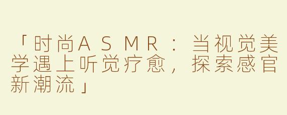 「时尚ASMR：当视觉美学遇上听觉疗愈，探索感官新潮流」