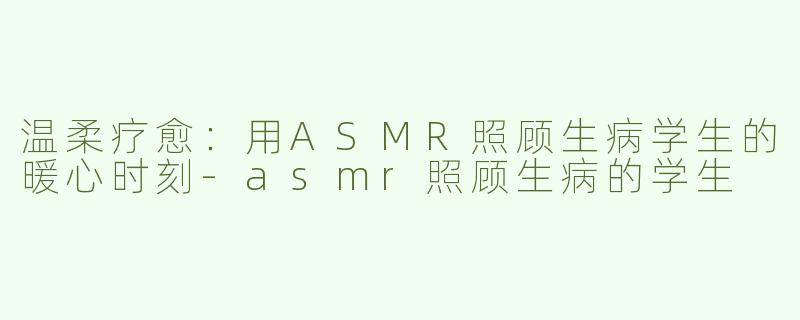 温柔疗愈：用ASMR照顾生病学生的暖心时刻-asmr照顾生病的学生