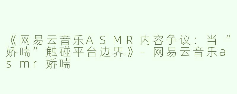 《网易云音乐ASMR内容争议：当“娇喘”触碰平台边界》-网易云音乐asmr娇喘