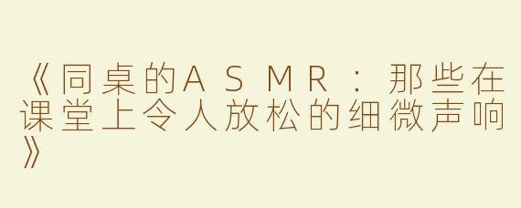 《同桌的ASMR：那些在课堂上令人放松的细微声响》