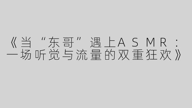 《当“东哥”遇上ASMR：一场听觉与流量的双重狂欢》