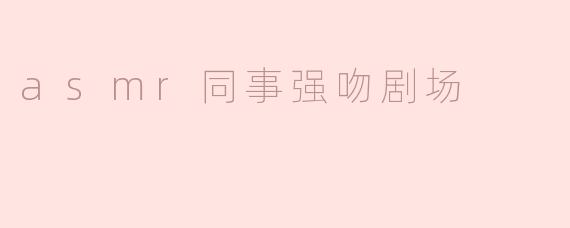 你提到的"ASMR同事强吻剧场"具体是什么内容？会涉及职场骚扰的敏感话题吗？