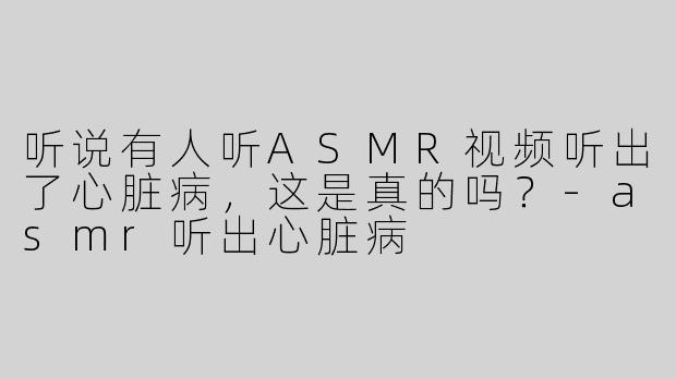 听说有人听ASMR视频听出了心脏病，这是真的吗？-asmr听出心脏病