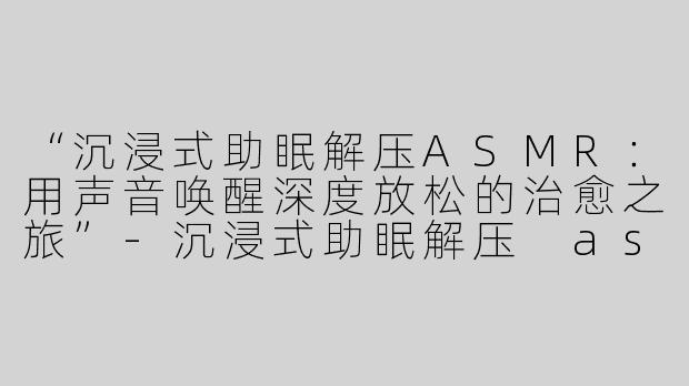 “沉浸式助眠解压ASMR：用声音唤醒深度放松的治愈之旅”