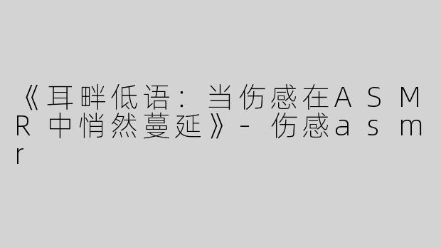 《耳畔低语：当伤感在ASMR中悄然蔓延》-伤感asmr
