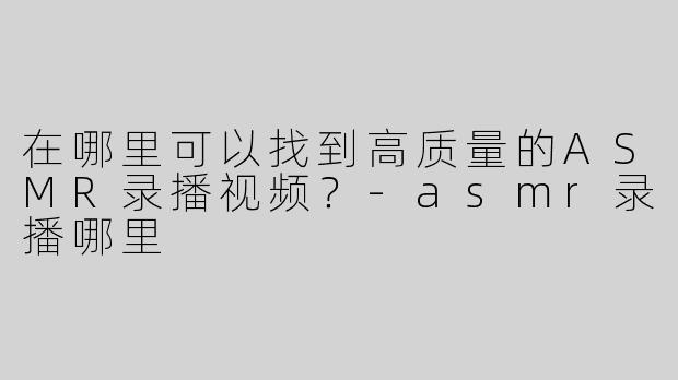 在哪里可以找到高质量的ASMR录播视频？-asmr录播哪里