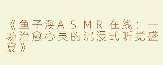 《鱼子溪ASMR在线：一场治愈心灵的沉浸式听觉盛宴》