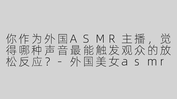 你作为外国ASMR主播，觉得哪种声音最能触发观众的放松反应？-外国美女asmr主播