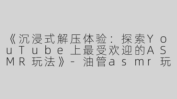 《沉浸式解压体验：探索YouTube上最受欢迎的ASMR玩法》-油管asmr玩