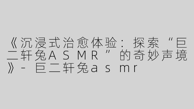 《沉浸式治愈体验：探索“巨二轩兔ASMR”的奇妙声境》-巨二轩兔asmr
