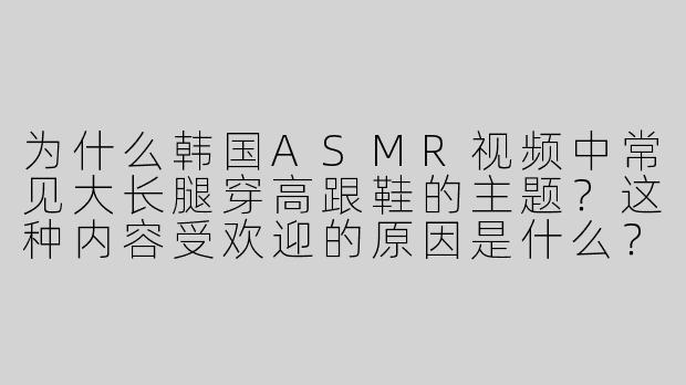 为什么韩国ASMR视频中常见大长腿穿高跟鞋的主题？这种内容受欢迎的原因是什么？-asmr韩国大长腿高跟鞋