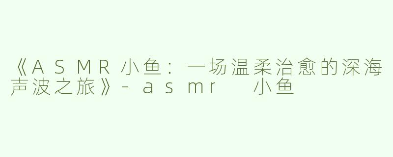 《ASMR小鱼：一场温柔治愈的深海声波之旅》-asmr 小鱼