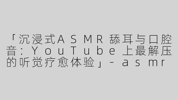 「沉浸式ASMR舔耳与口腔音：YouTube上最解压的听觉疗愈体验」-asmr舔耳口腔音油管