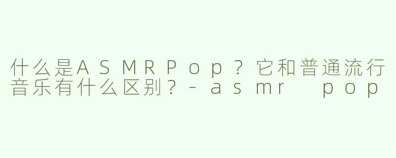 什么是ASMRPop？它和普通流行音乐有什么区别？-asmr pop