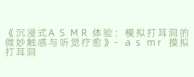 《沉浸式ASMR体验：模拟打耳洞的微妙触感与听觉疗愈》-asmr摸拟打耳洞