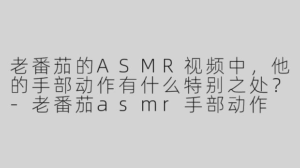 老番茄的ASMR视频中，他的手部动作有什么特别之处？-老番茄asmr手部动作