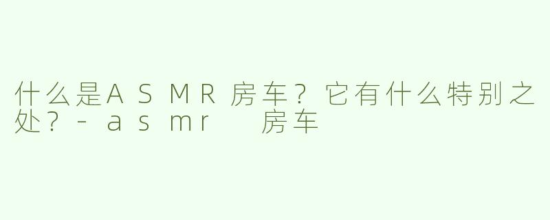 什么是ASMR房车？它有什么特别之处？