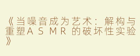 《当噪音成为艺术：解构与重塑ASMR的破坏性实验》
