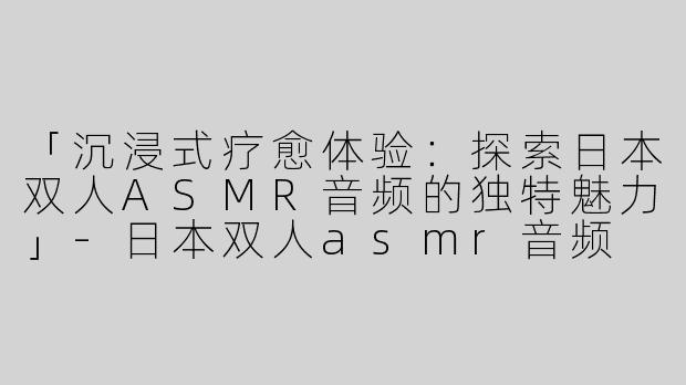 「沉浸式疗愈体验：探索日本双人ASMR音频的独特魅力」-日本双人asmr音频