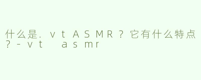 什么是.vtASMR？它有什么特点？-vt asmr