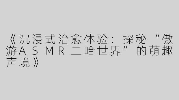 《沉浸式治愈体验：探秘“傲游ASMR二哈世界”的萌趣声境》