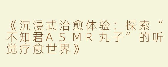 《沉浸式治愈体验：探索“不知君ASMR丸子”的听觉疗愈世界》