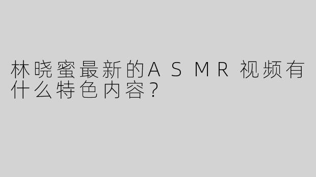 林晓蜜最新的ASMR视频有什么特色内容？