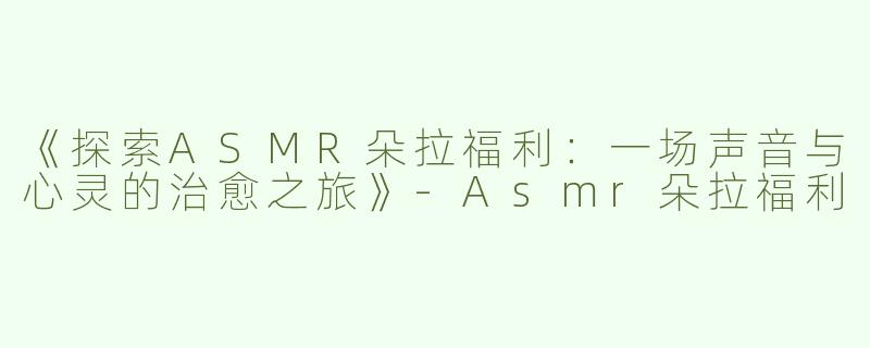 《探索ASMR朵拉福利：一场声音与心灵的治愈之旅》-Asmr朵拉福利
