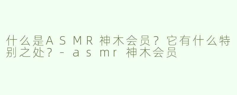 什么是ASMR神木会员？它有什么特别之处？-asmr神木会员