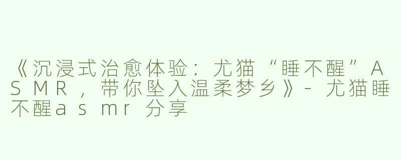 《沉浸式治愈体验：尤猫“睡不醒”ASMR，带你坠入温柔梦乡》-尤猫睡不醒asmr分享