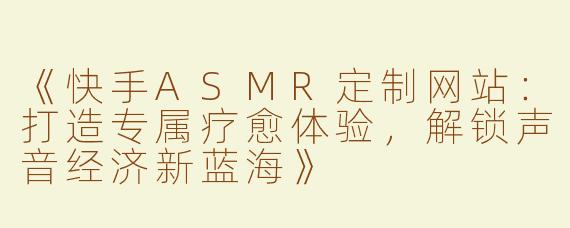《快手ASMR定制网站：打造专属疗愈体验，解锁声音经济新蓝海》