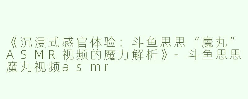 《沉浸式感官体验：斗鱼思思“魔丸”ASMR视频的魔力解析》-斗鱼思思魔丸视频asmr