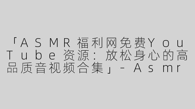 「ASMR福利网免费YouTube资源：放松身心的高品质音视频合集」-Asmr福利网免费油管