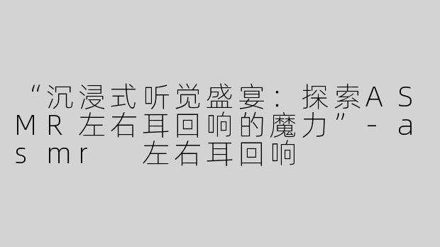 “沉浸式听觉盛宴：探索ASMR左右耳回响的魔力”-asmr 左右耳回响